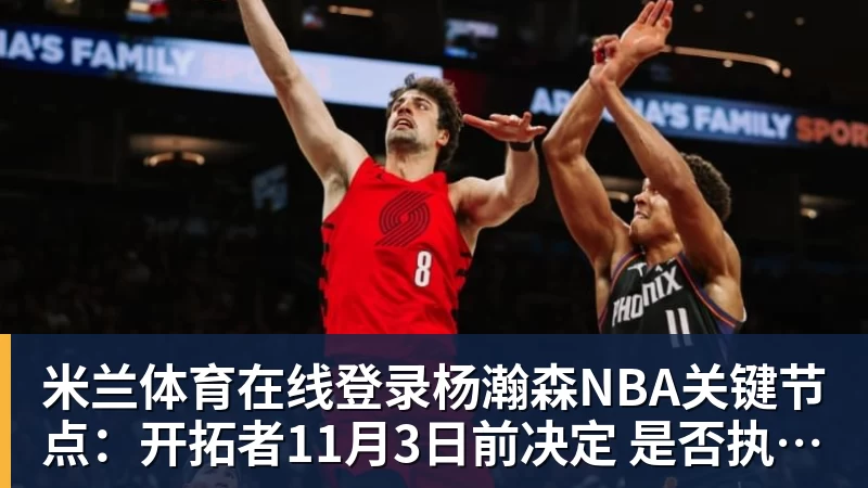 米兰体育在线登录官网在线登录杨瀚森NBA关键节点：开拓者11月3日前决定 是否执行第3年球队选项